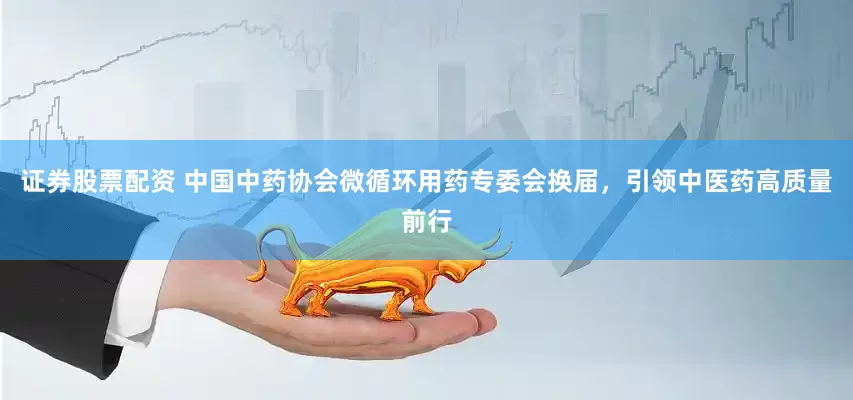 证券股票配资 中国中药协会微循环用药专委会换届，引领中医药高质量前行