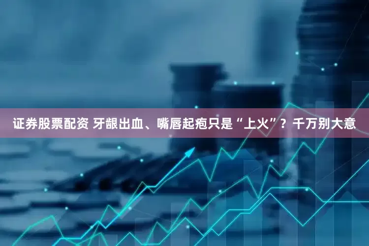 证券股票配资 牙龈出血、嘴唇起疱只是“上火”？千万别大意