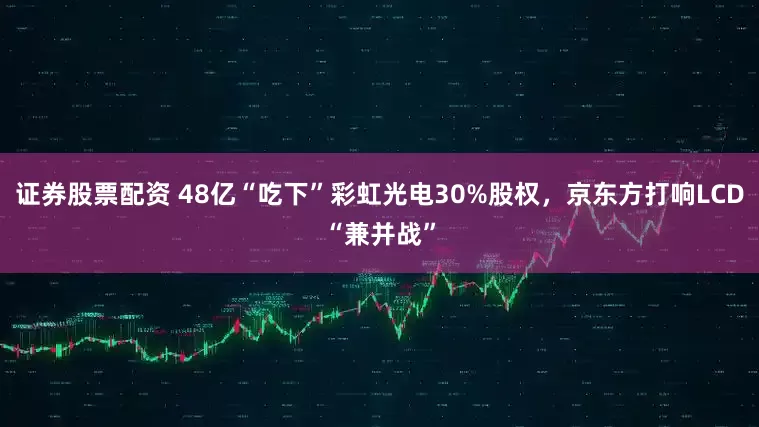证券股票配资 48亿“吃下”彩虹光电30%股权，京东方打响LCD“兼并战”