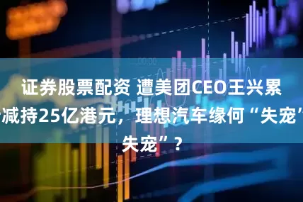证券股票配资 遭美团CEO王兴累计减持25亿港元，理想汽车缘何“失宠”？
