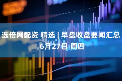 选倍网配资 精选 | 早盘收盘要闻汇总 6月27日 周四