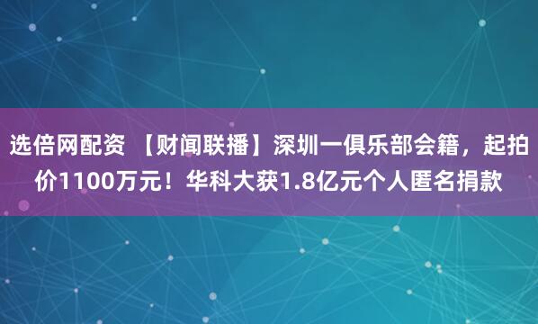 选倍网配资 【财闻联播】深圳一俱乐部会籍，起拍价1100万元！华科大获1.8亿元个人匿名捐款