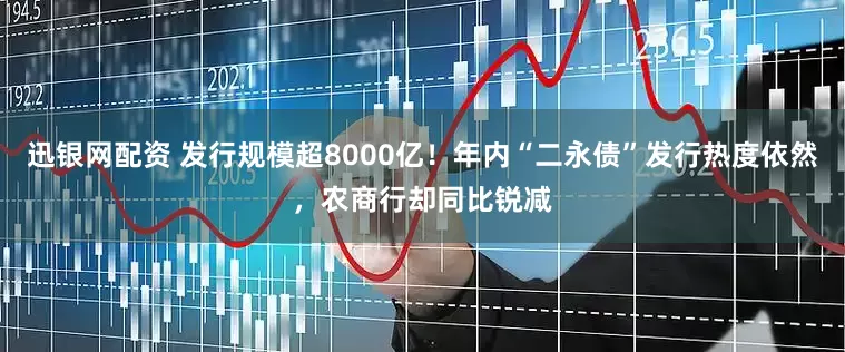 迅银网配资 发行规模超8000亿！年内“二永债”发行热度依然，农商行却同比锐减