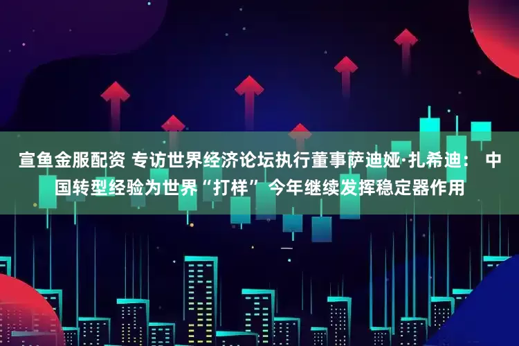 宣鱼金服配资 专访世界经济论坛执行董事萨迪娅·扎希迪： 中国转型经验为世界“打样” 今年继续发挥稳定器作用