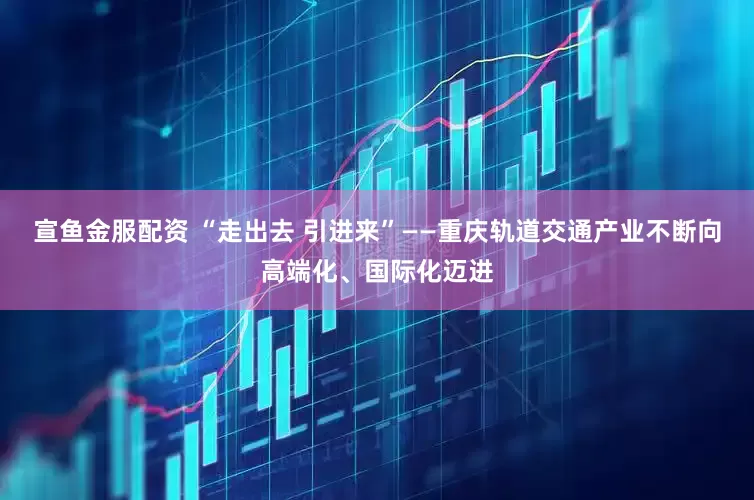 宣鱼金服配资 “走出去 引进来”——重庆轨道交通产业不断向高端化、国际化迈进