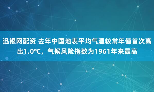 迅银网配资 去年中国地表平均气温较常年值首次高出1.0℃，气候风险指数为1961年来最高
