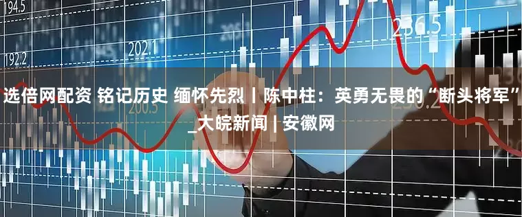 选倍网配资 铭记历史 缅怀先烈丨陈中柱：英勇无畏的“断头将军”_大皖新闻 | 安徽网