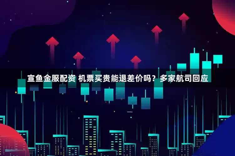 宣鱼金服配资 机票买贵能退差价吗？多家航司回应