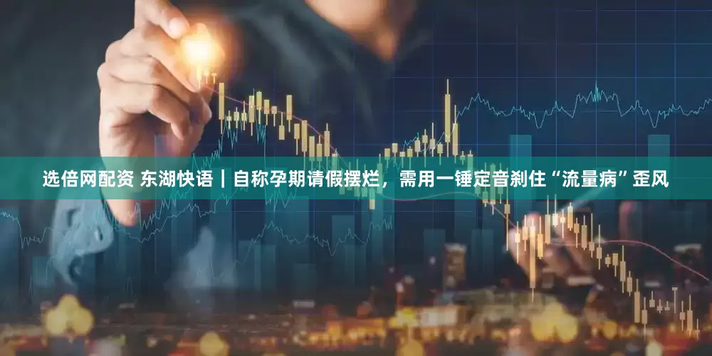 选倍网配资 东湖快语｜自称孕期请假摆烂，需用一锤定音刹住“流量病”歪风