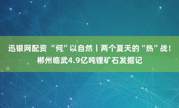 迅银网配资 “何”以自然丨两个夏天的“热”战！郴州临武4.9亿吨锂矿石发掘记