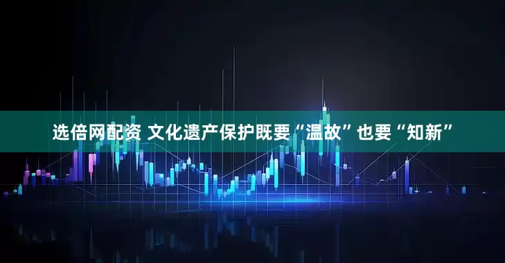 选倍网配资 文化遗产保护既要“温故”也要“知新”