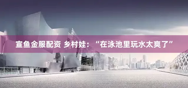 宣鱼金服配资 乡村娃：“在泳池里玩水太爽了”