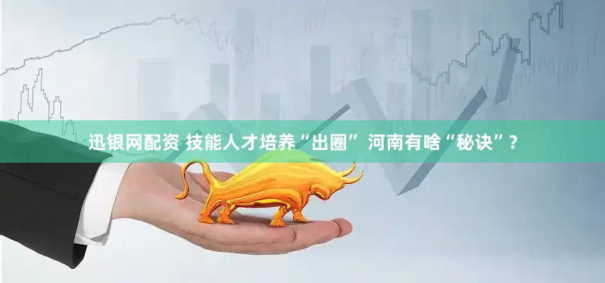 迅银网配资 技能人才培养“出圈” 河南有啥“秘诀”？