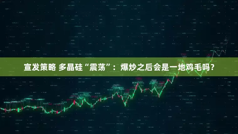 宣发策略 多晶硅“震荡”：爆炒之后会是一地鸡毛吗？