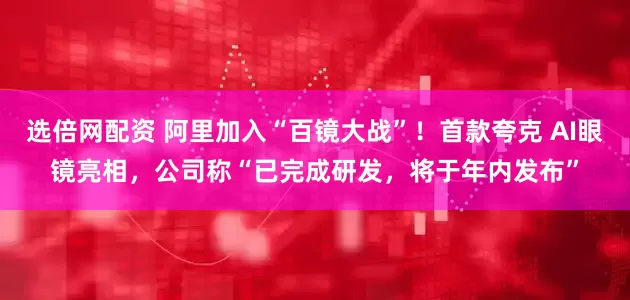 选倍网配资 阿里加入“百镜大战”！首款夸克 AI眼镜亮相，公司称“已完成研发，将于年内发布”