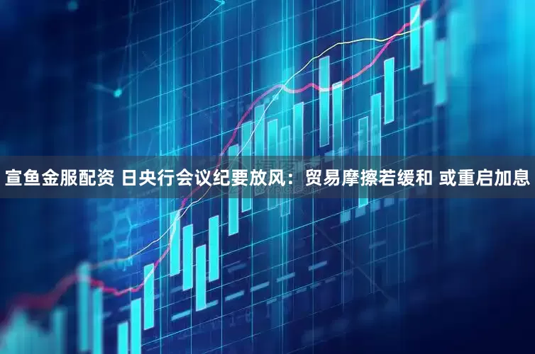 宣鱼金服配资 日央行会议纪要放风：贸易摩擦若缓和 或重启加息
