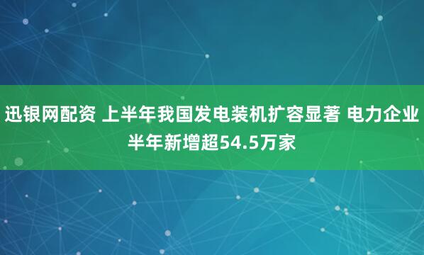 迅银网配资 上半年我国发电装机扩容显著 电力企业半年新增超54.5万家