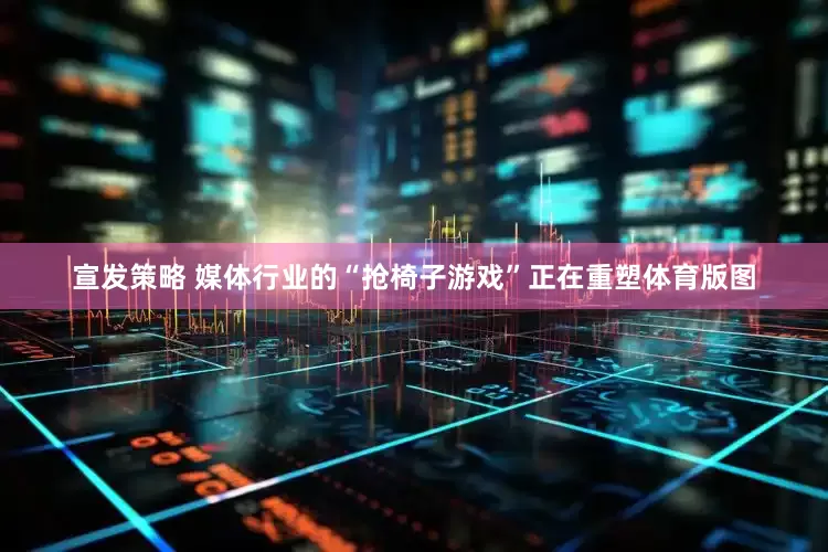 宣发策略 媒体行业的“抢椅子游戏”正在重塑体育版图