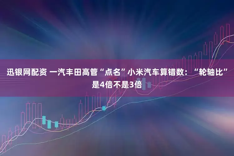 迅银网配资 一汽丰田高管“点名”小米汽车算错数：“轮轴比”是4倍不是3倍