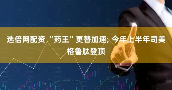 选倍网配资 “药王”更替加速, 今年上半年司美格鲁肽登顶