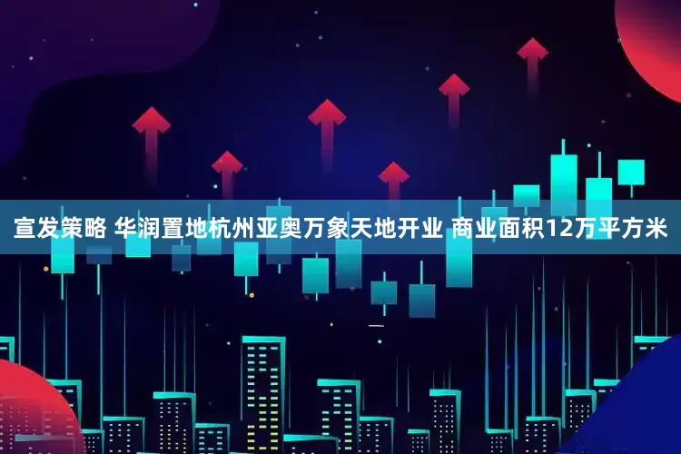 宣发策略 华润置地杭州亚奥万象天地开业 商业面积12万平方米