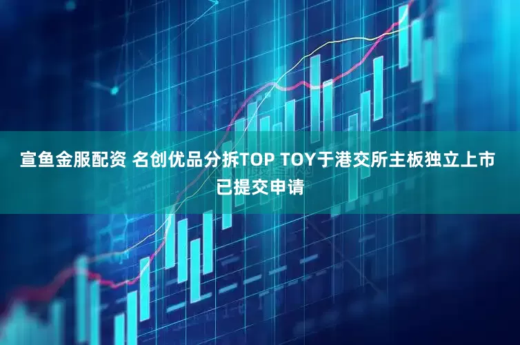 宣鱼金服配资 名创优品分拆TOP TOY于港交所主板独立上市 已提交申请