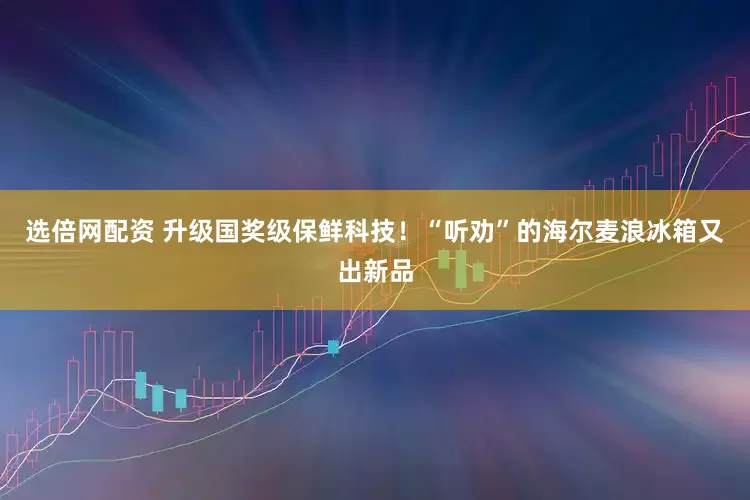 选倍网配资 升级国奖级保鲜科技！“听劝”的海尔麦浪冰箱又出新品