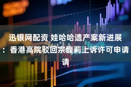 迅银网配资 娃哈哈遗产案新进展：香港高院驳回宗馥莉上诉许可申请