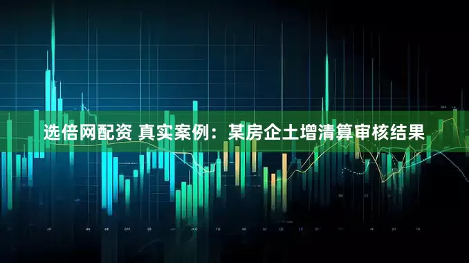 选倍网配资 真实案例：某房企土增清算审核结果