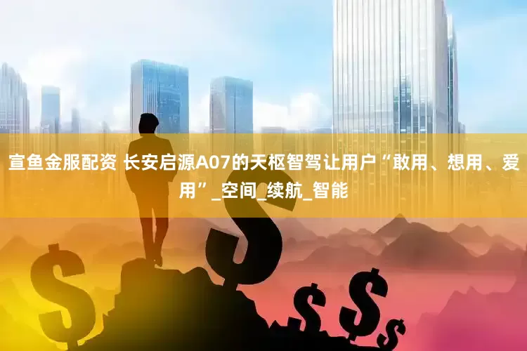 宣鱼金服配资 长安启源A07的天枢智驾让用户“敢用、想用、爱用”_空间_续航_智能