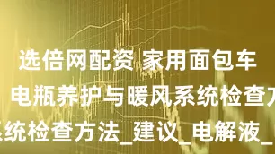 选倍网配资 家用面包车冬季保养：电瓶养护与暖风系统检查方法_建议_电解液_电量