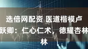 选倍网配资 医道楷模卢跃卿：仁心仁术，德耀杏林