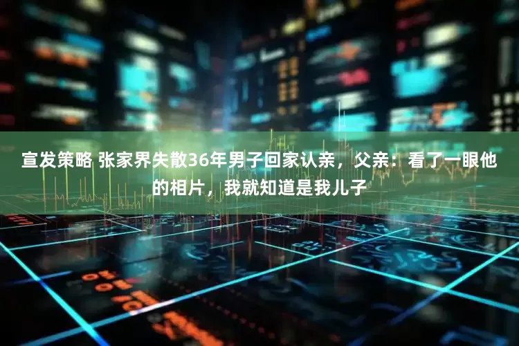 宣发策略 张家界失散36年男子回家认亲，父亲：看了一眼他的相片，我就知道是我儿子