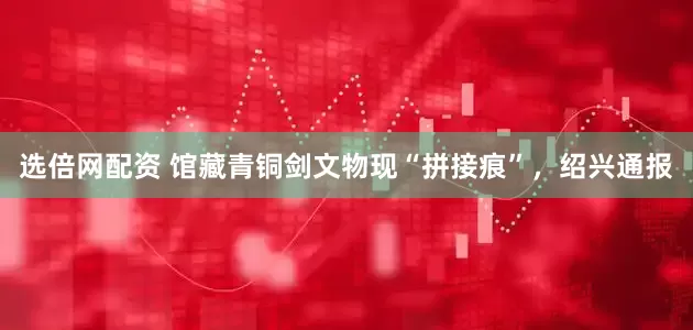 选倍网配资 馆藏青铜剑文物现“拼接痕”，绍兴通报